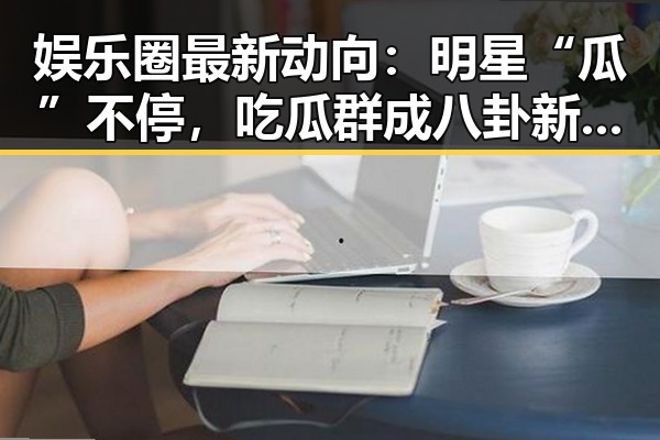 娱乐圈最新动向：明星“瓜”不停，吃瓜群成八卦新热点